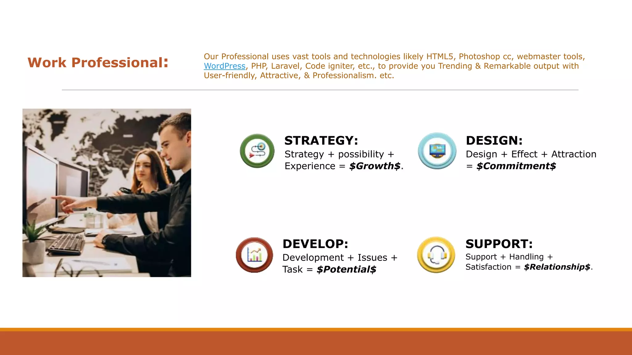 Work Professional:
Our Professional uses vast tools and technologies likely HTML5, Photoshop cc, webmaster tools,
WordPress, PHP, Laravel, Code igniter, etc., to provide you Trending & Remarkable output with
User-friendly, Attractive, & Professionalism. etc.
STRATEGY:
Strategy + possibility +
Experience = $Growth$.
DEVELOP:
Development + Issues +
Task = $Potential$
DESIGN:
Design + Effect + Attraction
= $Commitment$
SUPPORT:
Support + Handling +
Satisfaction = $Relationship$.
 