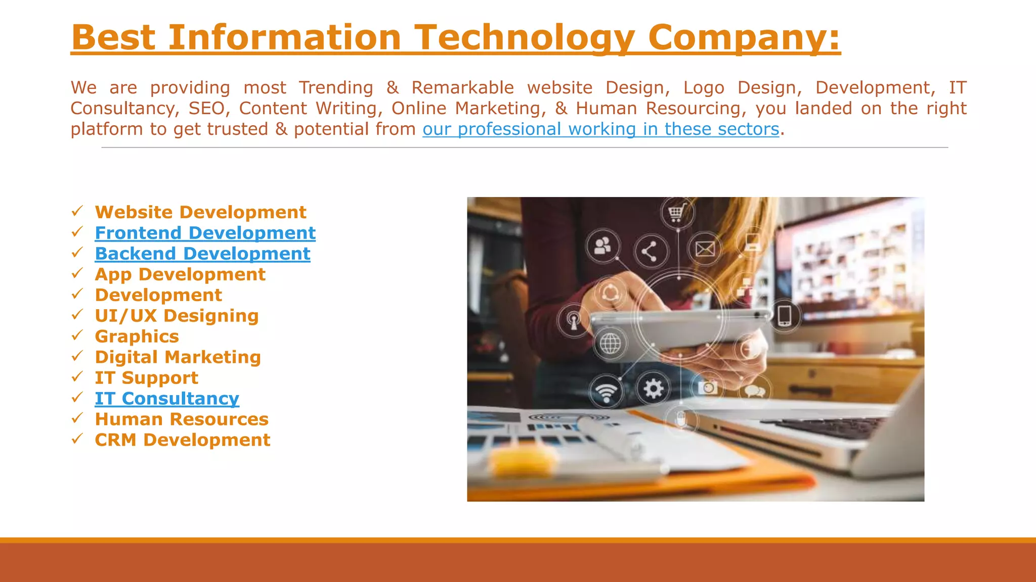 Best Information Technology Company:
We are providing most Trending & Remarkable website Design, Logo Design, Development, IT
Consultancy, SEO, Content Writing, Online Marketing, & Human Resourcing, you landed on the right
platform to get trusted & potential from our professional working in these sectors.
 Website Development
 Frontend Development
 Backend Development
 App Development
 Development
 UI/UX Designing
 Graphics
 Digital Marketing
 IT Support
 IT Consultancy
 Human Resources
 CRM Development
 
