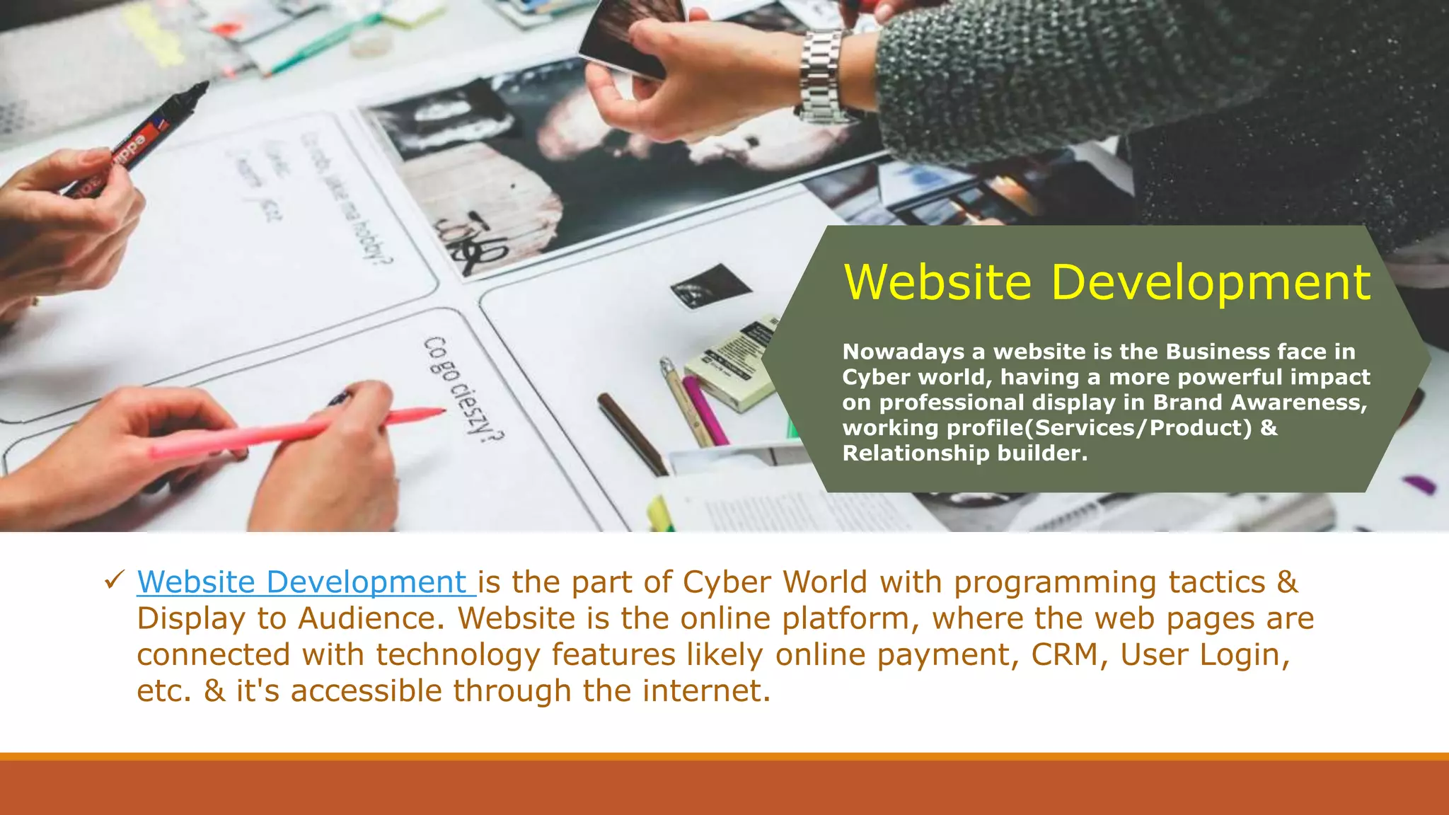 Website Development
Nowadays a website is the Business face in
Cyber world, having a more powerful impact
on professional display in Brand Awareness,
working profile(Services/Product) &
Relationship builder.
 Website Development is the part of Cyber World with programming tactics &
Display to Audience. Website is the online platform, where the web pages are
connected with technology features likely online payment, CRM, User Login,
etc. & it's accessible through the internet.
 