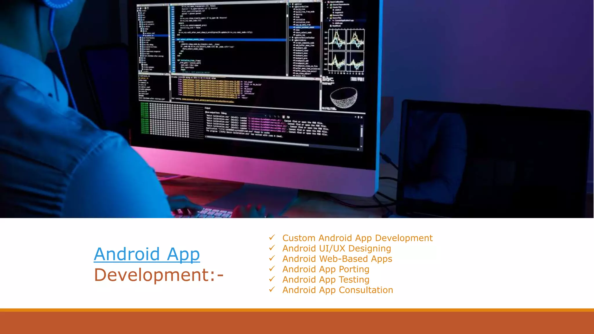 Website Development
Nowadays a website is the Business face in Cyber
world, having a more powerful impact on
professional display in Brand Awareness, working
profile(Services/Product) & Relationship builder.
 Custom Android App Development
 Android UI/UX Designing
 Android Web-Based Apps
 Android App Porting
 Android App Testing
 Android App Consultation
Android App
Development:-
 