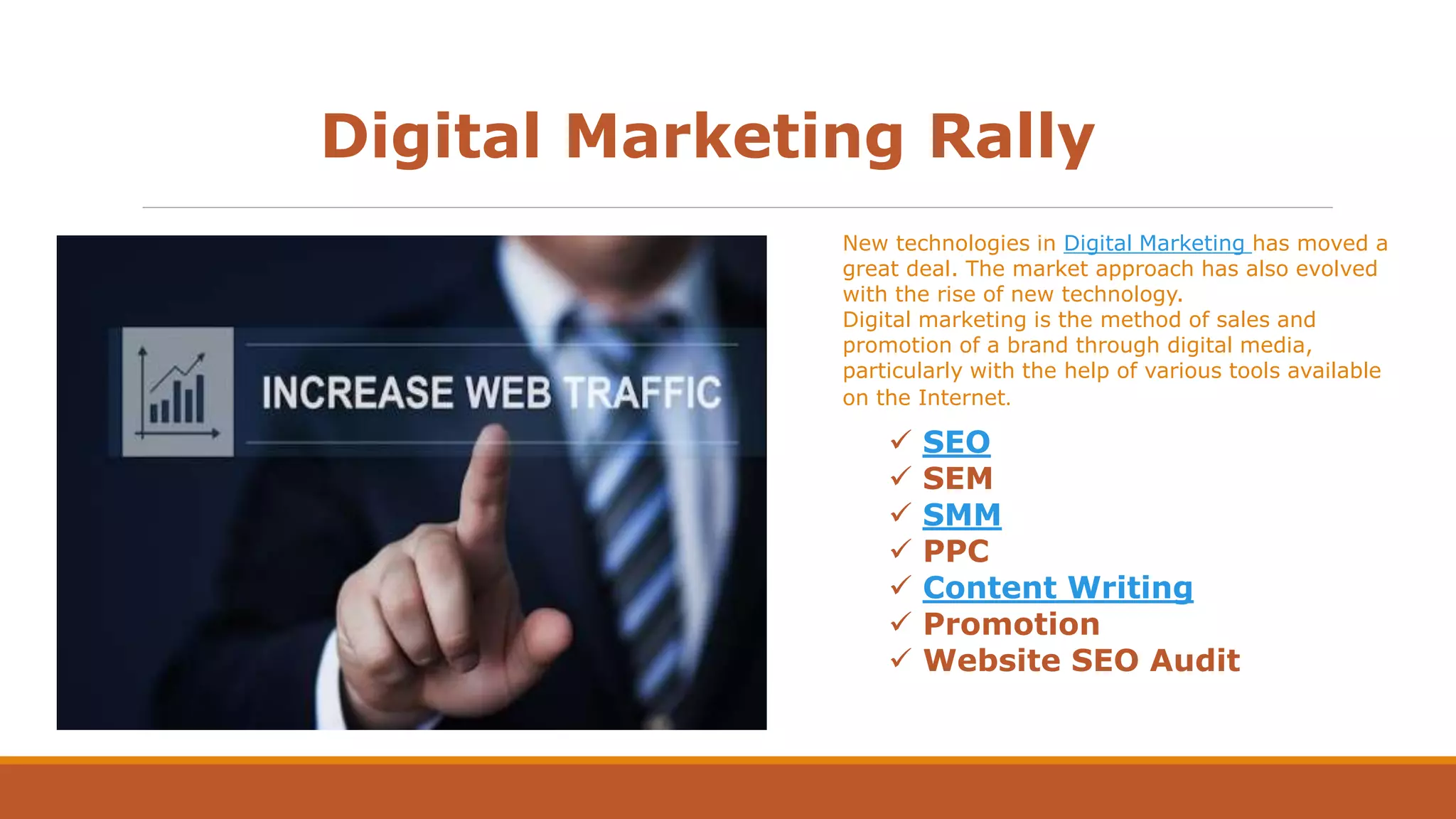 Digital Marketing Rally
New technologies in Digital Marketing has moved a
great deal. The market approach has also evolved
with the rise of new technology.
Digital marketing is the method of sales and
promotion of a brand through digital media,
particularly with the help of various tools available
on the Internet.
 SEO
 SEM
 SMM
 PPC
 Content Writing
 Promotion
 Website SEO Audit
 