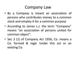 Company Law
• By a Company is meant an association of
persons who contributes money to a common
stock and employ it for a common purpose
• According to James L.J. the term “Company”
means “an association of persons united for
common object”.
• Sec 3 (1) of Company Act 1956, Co. means a
Co. formed & regd. Under this act or an
existing Co.
 