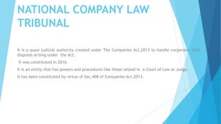 NATIONAL COMPANY LAW
TRIBUNAL
It is a quasi judicial authority created under The Companies Act,2013 to handle corporate –civil
disputes arising under the Act.
It was constituted in 2016.
It is an entity that has powers and procedures like those vested in a Court of Law or Judge.
It has been constituted by virtue of Sec,408 of Companies Act,2013.
 