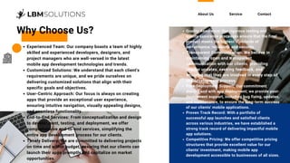 About Us Service Contact
Why Choose Us? Quality Assurance: Our rigorous testing and
quality assurance processes ensure that the final
product meets the highest standards of
performance, reliability, and security.
Transparent Communication: We believe in
maintaining open and transparent
communication with our clients, providing
regular updates, seeking feedback, and
ensuring that they are involved in every step of
the development process.
Post-Deployment Support: Our commitment
doesn't end with app deployment; we provide post-
deployment support, including bug fixing, updates,
and maintenance, to ensure the long-term success
of our clients' mobile applications.
Proven Track Record: With a portfolio of
successful app launches and satisfied clients
across various industries, we have established a
strong track record of delivering impactful mobile
app solutions.
Competitive Pricing: We offer competitive pricing
structures that provide excellent value for our
clients' investment, making mobile app
development accessible to businesses of all sizes.
Experienced Team: Our company boasts a team of highly
skilled and experienced developers, designers, and
project managers who are well-versed in the latest
mobile app development technologies and trends.
Customized Solutions: We understand that each client's
requirements are unique, and we pride ourselves on
delivering customized solutions that align with their
specific goals and objectives.
User-Centric Approach: Our focus is always on creating
apps that provide an exceptional user experience,
ensuring intuitive navigation, visually appealing designs,
and seamless functionality.
End-to-End Services: From conceptualization and design
to development, testing, and deployment, we offer
comprehensive end-to-end services, simplifying the
entire app development process for our clients.
Timely Delivery: We are committed to delivering projects
on time and within budget, ensuring that our clients can
launch their apps promptly and capitalize on market
opportunities.
 