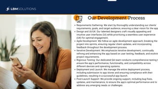 Requirements Gathering: We start by thoroughly understanding our clients'
requirements, goals, and target audience, ensuring a clear vision for the app
Design and UI/UX: Our talented designers craft visually appealing and
intuitive user interfaces (UI) while prioritizing a seamless user experience
(UX) for optimal engagement.
Agile Development: We follow an agile development approach, breaking the
project into sprints, ensuring regular client updates, and incorporating
feedback throughout the development process.
Iterative Development: We emphasize iterative development, continually
refining and enhancing the app based on user testing, feedback, and evolvin
project requirements.
Rigorous Testing: Our dedicated QA team conducts comprehensive testing t
ensure the app's performance, functionality, and compatibility across
different devices and operating systems.
Deployment and Launch: We manage the entire deployment process,
including submission to app stores and ensuring compliance with their
guidelines, resulting in a successful app launch.
Post-Launch Support: We provide ongoing support, including bug fixes,
updates, and maintenance, to ensure the app's optimal performance and to
address any emerging needs or challenges
Our Development Process
 