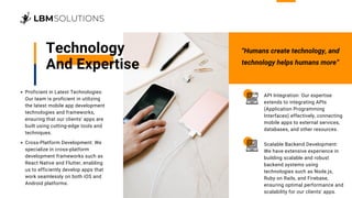 Technology
And Expertise
Proficient in Latest Technologies:
Our team is proficient in utilizing
the latest mobile app development
technologies and frameworks,
ensuring that our clients' apps are
built using cutting-edge tools and
techniques.
Cross-Platform Development: We
specialize in cross-platform
development frameworks such as
React Native and Flutter, enabling
us to efficiently develop apps that
work seamlessly on both iOS and
Android platforms.
API Integration: Our expertise
extends to integrating APIs
(Application Programming
Interfaces) effectively, connecting
mobile apps to external services,
databases, and other resources.
Scalable Backend Development:
We have extensive experience in
building scalable and robust
backend systems using
technologies such as Node.js,
Ruby on Rails, and Firebase,
ensuring optimal performance and
scalability for our clients' apps.
“Humans create technology, and
technology helps humans more”
 