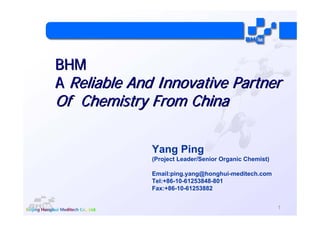 BHM
A Reliable And Innovative Partner
Of Chemistry From China

              Yang Ping
              (Project Leader/Senior Organic Chemist)

              Email:ping.yang@honghui-meditech.com
              Tel:+86-10-61253848-801
              Fax:+86-10-61253882


                                                        1
 