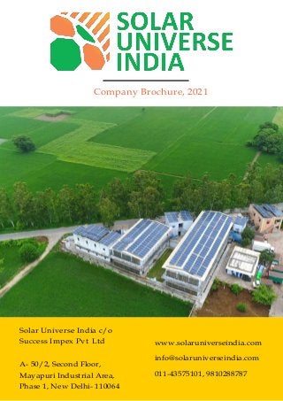 Company Brochure, 2021
Solar Universe India c/o
Success Impex Pvt Ltd
A- 50/2, Second Floor,
Mayapuri Industrial Area,
Phase 1, New Delhi- 110064
www.solaruniverseindia.com
info@solaruniverseindia.com
011-43575101, 9810288787
 