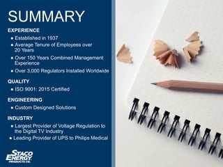 SUMMARY
EXPERIENCE
● Established in 1937
● Average Tenure of Employees over
20 Years
● Over 150 Years Combined Management
Experience
● Over 3,000 Regulators Installed Worldwide
QUALITY
● ISO 9001: 2015 Certified
ENGINEERING
● Custom Designed Solutions
INDUSTRY
● Largest Provider of Voltage Regulation to
the Digital TV Industry
● Leading Provider of UPS to Philips Medical
 