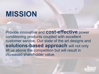 MISSION
Provide innovative and cost-effective power
conditioning products coupled with excellent
customer service. Our state of the art designs and
solutions-based approach will not only
lift us above the competition but will result in
increased shareholder value.
 