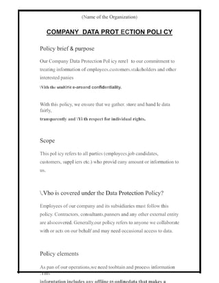 (Name of the Organization)
COMPANY DATA PROT ECTION POLI CY
Policy brief & purpose
Our Company Data Protection Pol icy rere1 to our commitment to
treating information of employees.customers.stakeholders and other
interested panies
Vith the utnlOSt e-areand confidentiality.
With this policy, we ensure that we gather. store and hand le data
fairly,
transparently and Yi th respect for individual rights.
Scope
This pol icy refers to all parties (employees.job candidates,
customers, suppl iers etc.) who provid eany amount or information to
us.
.Vho is covered under the Data Protection Policy?
Employees of our company and its subsidiaries must follow this
policy. Contractors, consultants,panners and any other external entity
are alsocovered. Generally,our policy refers to anyone we collaborate
with or acts on our behalf and may need occasional access to data.
Policy elements
As pan of our operations,we need toobtain and process information
.This
 
