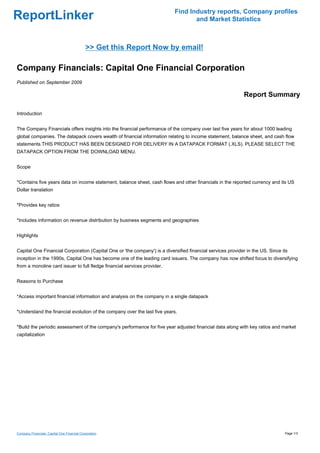 Find Industry reports, Company profiles
ReportLinker                                                                      and Market Statistics



                                             >> Get this Report Now by email!

Company Financials: Capital One Financial Corporation
Published on September 2009

                                                                                                             Report Summary

Introduction


The Company Financials offers insights into the financial performance of the company over last five years for about 1000 leading
global companies. The datapack covers wealth of financial information relating to income statement, balance sheet, and cash flow
statements.THIS PRODUCT HAS BEEN DESIGNED FOR DELIVERY IN A DATAPACK FORMAT (.XLS). PLEASE SELECT THE
DATAPACK OPTION FROM THE DOWNLOAD MENU.


Scope


*Contains five years data on income statement, balance sheet, cash flows and other financials in the reported currency and its US
Dollar translation


*Provides key ratios


*Includes information on revenue distribution by business segments and geographies


Highlights


Capital One Financial Corporation (Capital One or 'the company') is a diversified financial services provider in the US. Since its
inception in the 1990s, Capital One has become one of the leading card issuers. The company has now shifted focus to diversifying
from a monoline card issuer to full fledge financial services provider.


Reasons to Purchase


*Access important financial information and analysis on the company in a single datapack


*Understand the financial evolution of the company over the last five years.


*Build the periodic assessment of the company's performance for five year adjusted financial data along with key ratios and market
capitalization




Company Financials: Capital One Financial Corporation                                                                           Page 1/3
 
