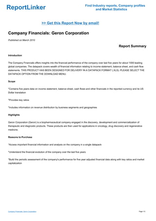 Find Industry reports, Company profiles
ReportLinker                                                                     and Market Statistics



                                        >> Get this Report Now by email!

Company Financials: Geron Corporation
Published on March 2010

                                                                                                         Report Summary

Introduction


The Company Financials offers insights into the financial performance of the company over last five years for about 1000 leading
global companies. The datapack covers wealth of financial information relating to income statement, balance sheet, and cash flow
statements. THIS PRODUCT HAS BEEN DESIGNED FOR DELIVERY IN A DATAPACK FORMAT (.XLS). PLEASE SELECT THE
DATAPACK OPTION FROM THE DOWNLOAD MENU.


Scope


*Contains five years data on income statement, balance sheet, cash flows and other financials in the reported currency and its US
Dollar translation


*Provides key ratios


*Includes information on revenue distribution by business segments and geographies


Highlights


Geron Corporation (Geron) is a biopharmaceutical company engaged in the discovery, development and commercialization of
therapeutic and diagnostic products. These products are then used for applications in oncology, drug discovery and regenerative
medicine.


Reasons to Purchase


*Access important financial information and analysis on the company in a single datapack


*Understand the financial evolution of the company over the last five years


*Build the periodic assessment of the company's performance for five year adjusted financial data along with key ratios and market
capitalization




Company Financials: Geron Corporation                                                                                       Page 1/3
 