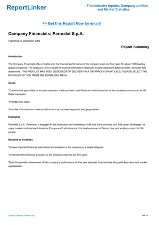 Find Industry reports, Company profiles
ReportLinker                                                                     and Market Statistics



                                      >> Get this Report Now by email!

Company Financials: Parmalat S.p.A.
Published on December 2009

                                                                                                         Report Summary

Introduction


The Company Financials offers insights into the financial performance of the company over last five years for about 1000 leading
global companies. The datapack covers wealth of financial information relating to income statement, balance sheet, and cash flow
statements. THIS PRODUCT HAS BEEN DESIGNED FOR DELIVERY IN A DATAPACK FORMAT (.XLS). PLEASE SELECT THE
DATAPACK OPTION FROM THE DOWNLOAD MENU.


Scope


*Contains five years data on income statement, balance sheet, cash flows and other financials in the reported currency and its US
Dollar translation


*Provides key ratios


*Includes information on revenue distribution by business segments and geographies


Highlights


Parmalat S.p.A. (Parmalat) is engaged in the production and marketing of milk and dairy products, and fruit-based beverages. Its
major markets include North America, Europe and Latin America. It is headquartered in Parma, Italy and employs about 14,168
people.


Reasons to Purchase


*Access important financial information and analysis on the company in a single datapack


*Understand the financial evolution of the company over the last five years


*Build the periodic assessment of the company's performance for five year adjusted financial data along with key ratios and market
capitalization




Company Financials: Parmalat S.p.A.                                                                                         Page 1/3
 