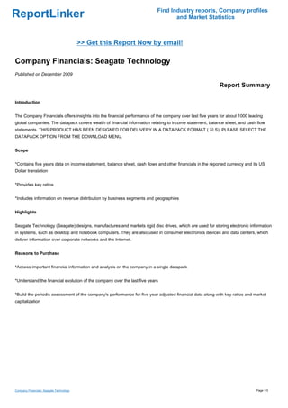 Find Industry reports, Company profiles
ReportLinker                                                                     and Market Statistics



                                         >> Get this Report Now by email!

Company Financials: Seagate Technology
Published on December 2009

                                                                                                         Report Summary

Introduction


The Company Financials offers insights into the financial performance of the company over last five years for about 1000 leading
global companies. The datapack covers wealth of financial information relating to income statement, balance sheet, and cash flow
statements. THIS PRODUCT HAS BEEN DESIGNED FOR DELIVERY IN A DATAPACK FORMAT (.XLS). PLEASE SELECT THE
DATAPACK OPTION FROM THE DOWNLOAD MENU.


Scope


*Contains five years data on income statement, balance sheet, cash flows and other financials in the reported currency and its US
Dollar translation


*Provides key ratios


*Includes information on revenue distribution by business segments and geographies


Highlights


Seagate Technology (Seagate) designs, manufactures and markets rigid disc drives, which are used for storing electronic information
in systems, such as desktop and notebook computers. They are also used in consumer electronics devices and data centers, which
deliver information over corporate networks and the Internet.


Reasons to Purchase


*Access important financial information and analysis on the company in a single datapack


*Understand the financial evolution of the company over the last five years


*Build the periodic assessment of the company's performance for five year adjusted financial data along with key ratios and market
capitalization




Company Financials: Seagate Technology                                                                                      Page 1/3
 
