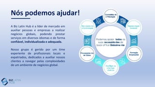 A Biz Latin Hub é a líder de mercado em
auxiliar pessoas e empresas a realizar
negócios globais, podendo prestar
serviços em diversos idiomas e de forma
confiável, individualizada e adequada.
Nosso grupo é gerido por um time
experiente de profissionais locais e
expatriados, dedicados a auxiliar nossos
clientes a navegar pelas complexidades
de um ambiente de negócios global.
Nós podemos ajudar!
 