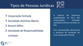 Tipos de Pessoas Jurídicas
Corporação Fechada
Sociedade Anônima Aberta
Branch Office
Sociedade de Responsabilidade
Limitada
A maioria de empresas
estabelecidas no Peru são
corporaçãoes fechadas
(sociedad anónima cerrada, ou
SAC.
Esta apresentação descreverá
o processo de formação de
uma corporação fechada.
 