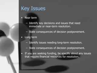 Key Issues Near term Identify key decisions and issues that need immediate or near-term resolution. State consequences of decision postponement. Long term Identify issues needing long-term resolution. State consequences of decision postponement. If you are seeking funding, be specific about any issues that require financial resources for resolution. 