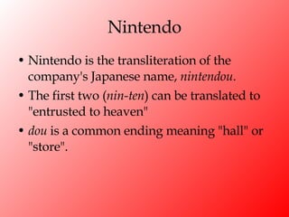 Nintendo Nintendo is the transliteration of the company's Japanese name,  nintendou .  The first two ( nin-ten ) can be translated to "entrusted to heaven"  dou  is a common ending meaning "hall" or "store". 