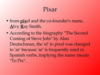 Pixar from  pix el and the co-founder's name,  A lvy  R ay Smith.  According to the biography "The Second Coming of Steve Jobs" by Alan Deutschman, the 'el' in pixel was changed to 'ar' because 'ar' is frequently used in Spanish verbs, implying the name means "To Pix". 
