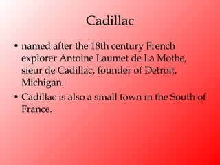 Cadillac named after the 18th century French explorer Antoine Laumet de La Mothe, sieur de Cadillac, founder of Detroit, Michigan.  Cadillac is also a small town in the South of France. 