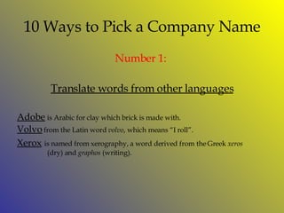 10 Ways to Pick a Company Name Number 1:   Translate words from other languages Adobe   is Arabic for clay which brick is made with. Volvo   from the Latin word  volvo , which means “I roll”. Xerox   is named from xerography, a word derived from the Greek  xeros    (dry) and  graphos  (writing).  