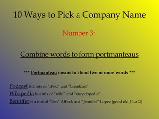 10 Ways to Pick a Company Name Number  3:  Combine words to form portmanteaus ***  Portmanteau  means to blend two or more words *** Podcast  is a mix of “iPod” and “broadcast” Wikipedia  is a mix of “wiki” and “encyclopedia” Bennifer  is a mix of “Ben” Affleck and “Jennifer” Lopez (good old J-Lo   ) 