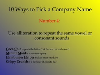 10 Ways to Pick a Company Name Number  4:  Use alliteration to repeat the same vowel or consonant sounds C oca- C ola  repeats the letter C at the start of each word M inute  M aid  is a juice company H amburger  H elper  makes meat products C rispy  C runch  is a popular chocolate bar 