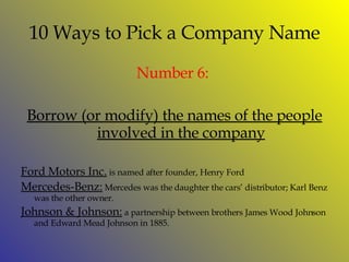 10 Ways to Pick a Company Name Number  6:   Borrow (or modify) the names of the people involved in the company Ford Motors Inc.  is named after founder, Henry Ford Mercedes-Benz:  Mercedes was the daughter the cars’ distributor; Karl Benz was the other owner. Johnson & Johnson:  a partnership between brothers James Wood Johnson and Edward Mead Johnson in 1885.  
