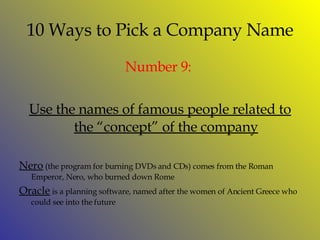 10 Ways to Pick a Company Name Number  9:  Use the names of famous people related to the “concept” of the company Nero  (the program for burning DVDs and CDs) comes from the Roman Emperor, Nero, who burned down Rome Oracle  is a planning software, named after the women of Ancient Greece who could see into the future 