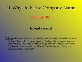 10 Ways to Pick a Company Name Number  10:  Invent words! Yahoo:   The word  Yahoo  was invented by Jonathan Swift and used in his book  Gulliver's Travels . It represents a person who is repulsive in appearance and barely human. The Yahoo founders jokingly considered themselves yahoos. It's also associated with the United States Southerners' and Westerners' expression of joy – YAHOO!!! 