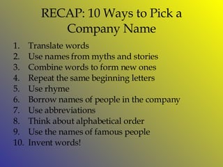 RECAP: 10 Ways to Pick a Company Name Translate words Use names from myths and stories Combine words to form new ones Repeat the same beginning letters Use rhyme  Borrow names of people in the company Use abbreviations Think about alphabetical order  Use the names of famous people  Invent words! 