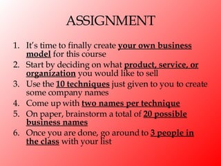 ASSIGNMENT It’s time to finally create  your own business model  for this course Start by deciding on what  product, service, or organization  you would like to sell Use the  10 techniques  just given to you to create some company names Come up with  two names per technique On paper, brainstorm a total of  20 possible business names Once you are done, go around to  3 people in the class  with your list 