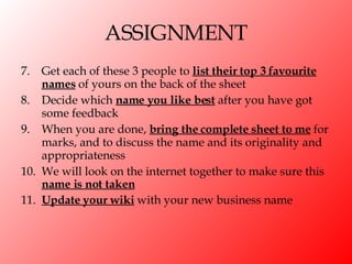 ASSIGNMENT 7.  Get each of these 3 people to  list their top 3 favourite names  of yours on the back of the sheet 8. Decide which  name you like best  after you have got some feedback 9. When you are done,  bring the complete sheet to me  for marks, and to discuss the name and its originality and appropriateness 10. We will look on the internet together to make sure this  name is not taken 11. Update your wiki  with your new business name 