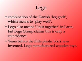 Lego combination of the Danish "leg godt", which means to "play well". Lego also means "I put together" in Latin, but Lego Group claims this is only a coincidence Years before the little plastic brick was invented, Lego manufactured wooden toys. 