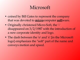 Microsoft coined by Bill Gates to represent the company that was devoted to  micro computer  soft ware.  Originally christened Micro-Soft, the '-' disappeared on 3/2/1987 with the introduction of a new corporate identity and logo.  The dash between the 'o' and 's' [in the Microsoft logo] emphasizes the "soft" part of the name and conveys motion and speed. 