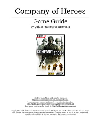 Company of Heroes
                           Game Guide
                        by guides.gamepressure.com




                             Html version of this guide can be found at:
                          http://guides.gamepressure.com/companyofheroes
                    User comments for this guide can be submitted and read at:
                   http://guides.gamepressure.com/companyofheroes/comments.asp
                 More game guides can be found at: http://guides.gamepressure.com

Copyright © GRY-OnLine.pl for Gamepressure.com. All Rights Reserved. All trademarks, brands, logos
 and images are copyrighted by their respective owners. This document or any of its part may not be
                 reproduced, modified or merged with other documents. [10/25/2006]
 