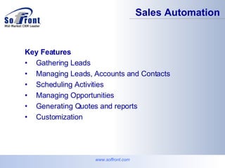 Key Features Gathering Leads Managing Leads, Accounts and Contacts Scheduling Activities Managing Opportunities Generating Quotes and reports Customization Sales Automation www.soffront.com 