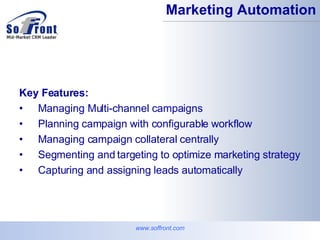 www.soffront.com Marketing Automation Key Features: Managing Multi-channel campaigns Planning campaign with configurable workflow  Managing campaign collateral centrally  Segmenting and targeting to optimize marketing strategy  Capturing and assigning leads automatically  