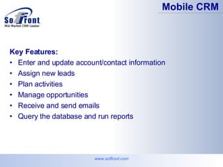 Key Features: Enter and update account/contact information  Assign new leads  Plan activities  Manage opportunities  Receive and send emails  Query the database and run reports  Mobile CRM www.soffront.com 