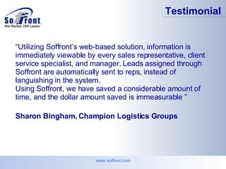 www.soffront.com Testimonial   “ Utilizing Soffront’s web-based solution, information is immediately viewable by every sales representative, client service specialist, and manager. Leads assigned through Soffront are automatically sent to reps, instead of languishing in the system.  Using Soffront, we have saved a considerable amount of time, and the dollar amount saved is immeasurable ” Sharon Bingham, Champion Logistics Groups   