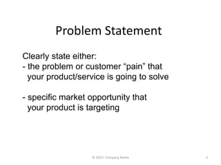 Problem Statement 
Clearly state either: 
- the problem or customer pain that 
your product/service is going to solve 
- specific market opportunity that 
your product is targeting 
? 2013 Company Name 2 
 