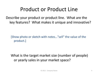 Product or Product Line 
Describe your product or product line. What are the 
key features? What makes it unique and innovative? 
[Show photo or sketch with notessell the value of the 
product.] 
What is the target market size (number of people) 
or yearly sales in your market space? 
? 2013 Company Name 4 
 