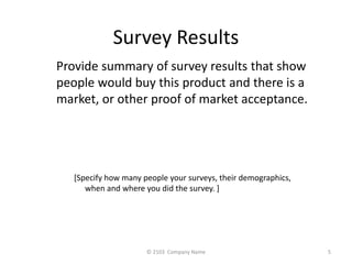 Survey Results 
Provide summary of survey results that show 
people would buy this product and there is a 
market, or other proof of market acceptance. 
[Specify how many people your surveys, their demographics, 
when and where you did the survey. ] 
? 2103 Company Name 5 
 