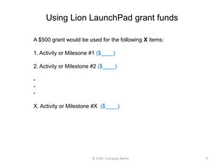 Using Lion LaunchPad grant funds 
A $500 grant would be used for the following X items: 
1. Activity or Milesone #1 ($____) 
2. Activity or Milestone #2 ($____) 
- 
- 
- 
X. Activity or Milestone #X ($____) 
? 2103 Company Name 9 
