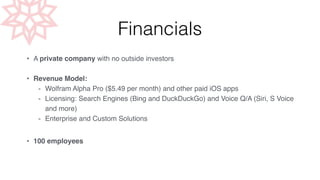 Financials 
• A private company with no outside investors! 
! 
• Revenue Model:! 
- Wolfram Alpha Pro ($5.49 per month) and other paid iOS apps! 
- Licensing: Search Engines (Bing and DuckDuckGo) and Voice Q/A (Siri, S Voice 
and more) ! 
- Enterprise and Custom Solutions ! 
! 
• 100 employees 
 