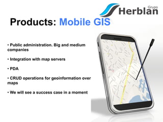 Products: Mobile GIS

• Public administration. Big and medium
companies

• Integration with map servers

• PDA

• CRUD operations for geoinformation over
maps

• We will see a success case in a moment
 