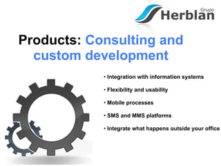 Products: Consulting and
  custom development
            • Integration with information systems

            • Flexibility and usability

            • Mobile processes

            • SMS and MMS platforms

            • Integrate what happens outside your office
 