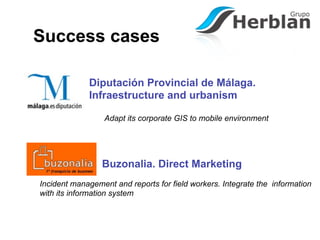 Success cases

             Diputación Provincial de Málaga.
             Infraestructure and urbanism

                  Adapt its corporate GIS to mobile environment




                 Buzonalia. Direct Marketing
Incident management and reports for field workers. Integrate the information
with its information system
 