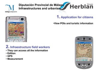Diputación Provincial de Málaga
           Infraestructures and urbanism

                                           1. Application for citizens
                                        •View POIs and turistic information




2. Infraestructure field workers
• They can access all the information
• Edition
• GPS
• Measurement
 